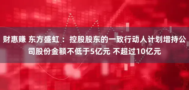 财惠赚 东方盛虹 ：控股股东的一致行动人计划增持公司股份金额不低于5亿元 不超过10亿元