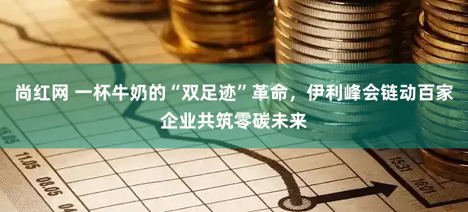 尚红网 一杯牛奶的“双足迹”革命，伊利峰会链动百家企业共筑零碳未来