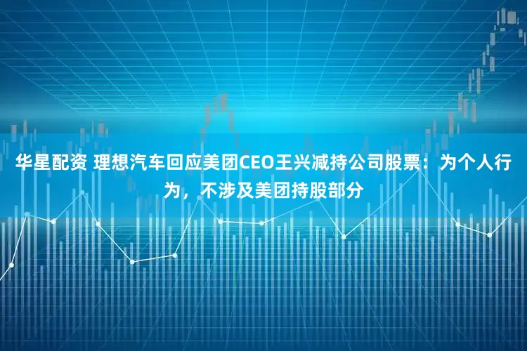 华星配资 理想汽车回应美团CEO王兴减持公司股票：为个人行为，不涉及美团持股部分