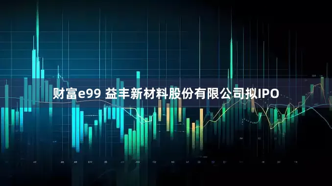 财富e99 益丰新材料股份有限公司拟IPO