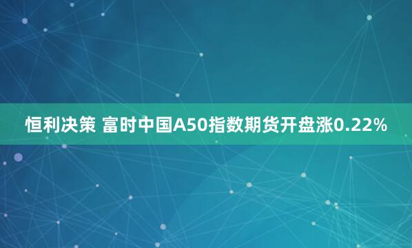 恒利决策 富时中国A50指数期货开盘涨0.22%