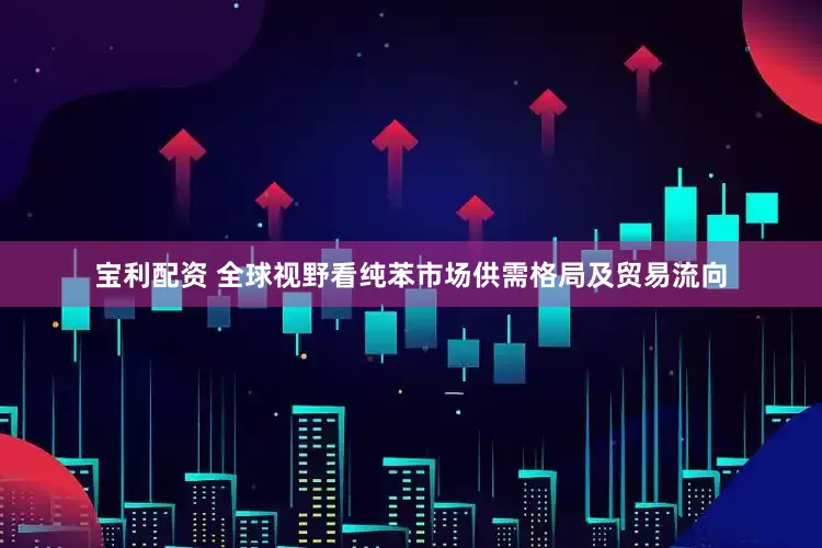 宝利配资 全球视野看纯苯市场供需格局及贸易流向
