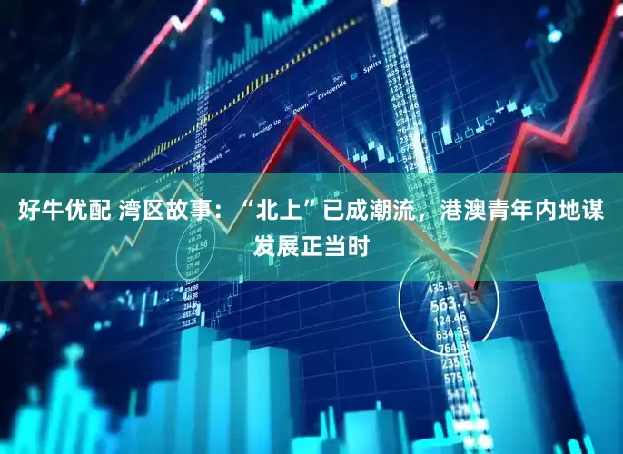 好牛优配 湾区故事：“北上”已成潮流，港澳青年内地谋发展正当时