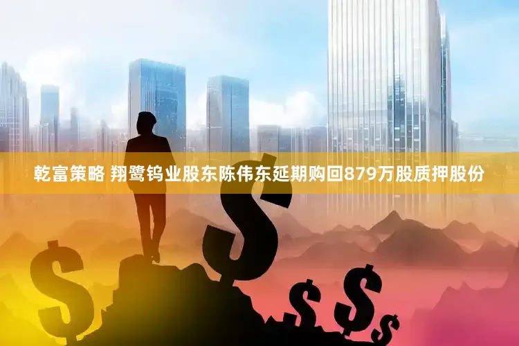 乾富策略 翔鹭钨业股东陈伟东延期购回879万股质押股份