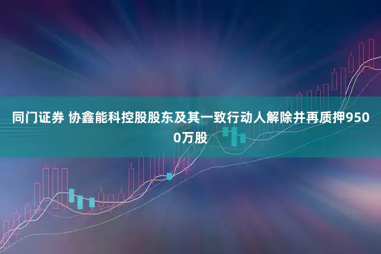 同门证券 协鑫能科控股股东及其一致行动人解除并再质押9500万股