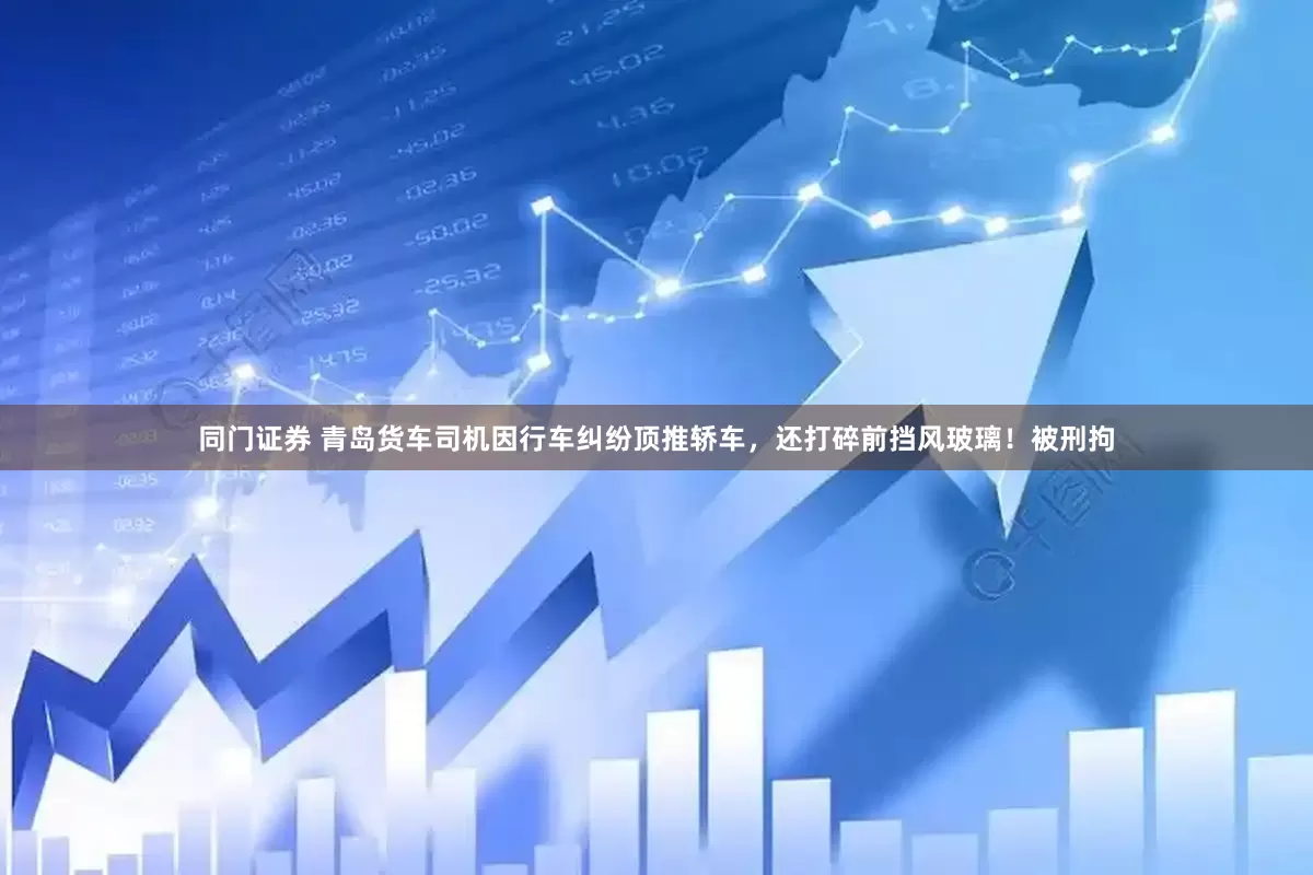 同门证券 青岛货车司机因行车纠纷顶推轿车，还打碎前挡风玻璃！被刑拘