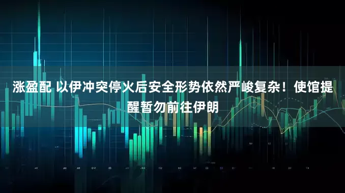 涨盈配 以伊冲突停火后安全形势依然严峻复杂！使馆提醒暂勿前往伊朗