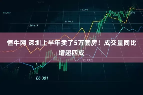 恒牛网 深圳上半年卖了5万套房！成交量同比增超四成