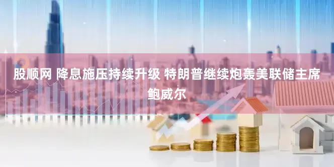 股顺网 降息施压持续升级 特朗普继续炮轰美联储主席鲍威尔