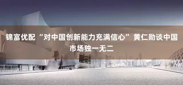 锦富优配 “对中国创新能力充满信心” 黄仁勋谈中国市场独一无二