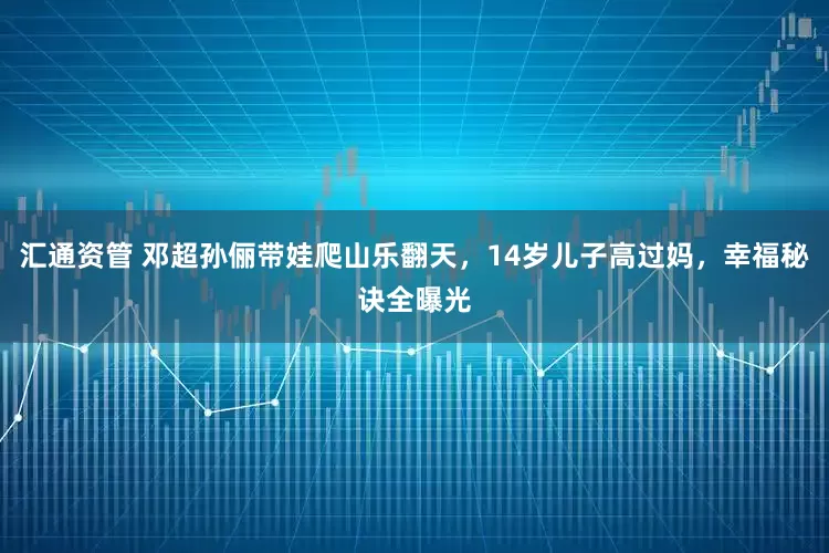 汇通资管 邓超孙俪带娃爬山乐翻天，14岁儿子高过妈，幸福秘诀全曝光