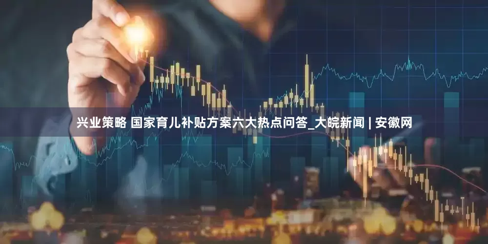 兴业策略 国家育儿补贴方案六大热点问答_大皖新闻 | 安徽网