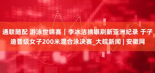 通联随配 游泳世锦赛｜李冰洁摘银刷新亚洲纪录 于子迪晋级女子200米混合泳决赛_大皖新闻 | 安徽网