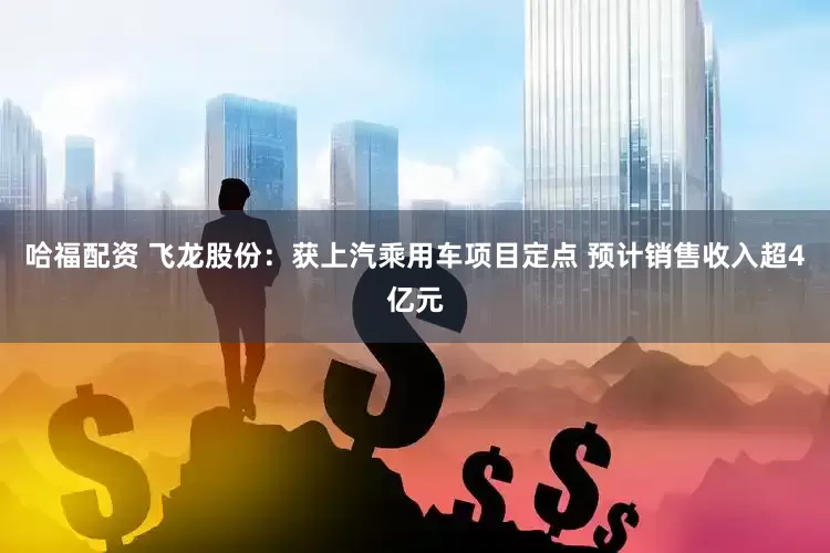 哈福配资 飞龙股份：获上汽乘用车项目定点 预计销售收入超4亿元