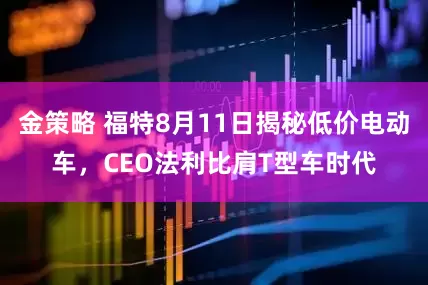 金策略 福特8月11日揭秘低价电动车，CEO法利比肩T型车时代
