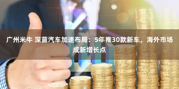 广州米牛 深蓝汽车加速布局：5年推30款新车，海外市场成新增长点