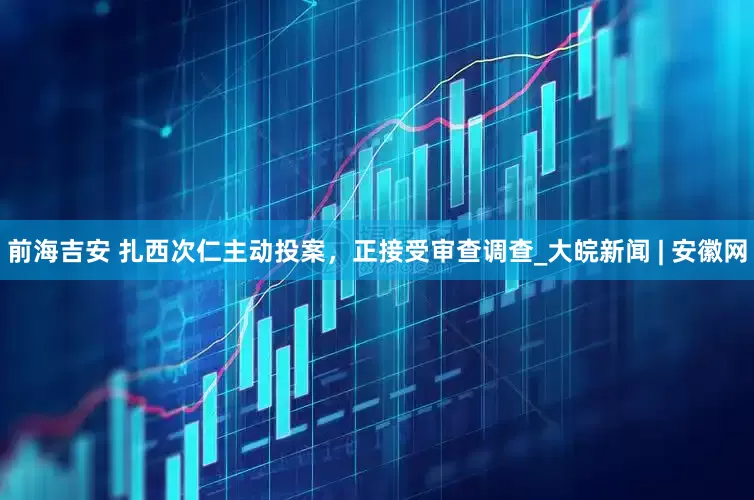 前海吉安 扎西次仁主动投案，正接受审查调查_大皖新闻 | 安徽网
