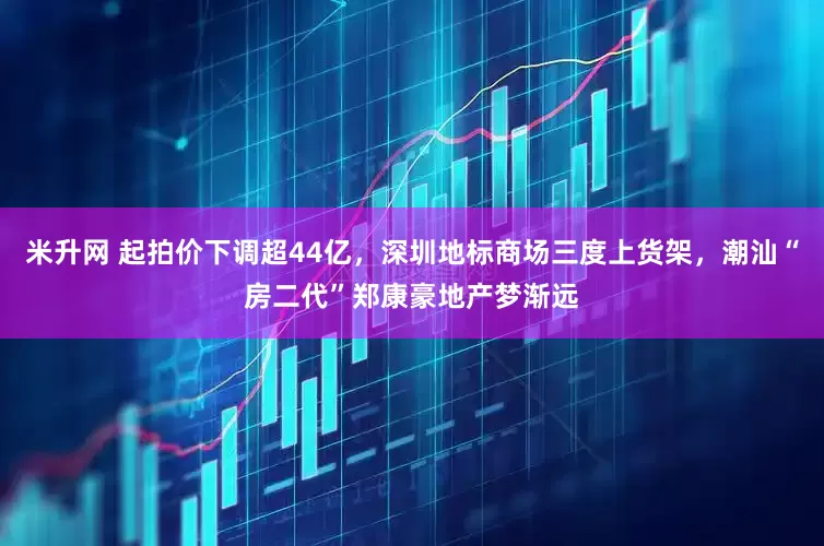 米升网 起拍价下调超44亿，深圳地标商场三度上货架，潮汕“房二代”郑康豪地产梦渐远