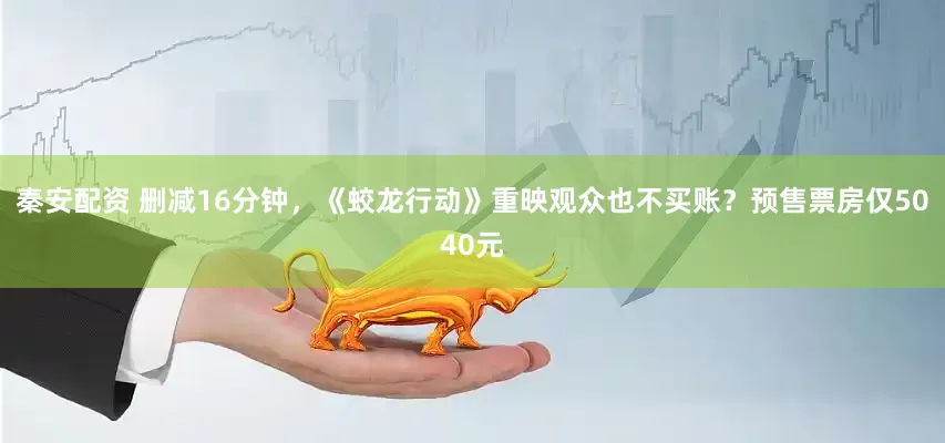 秦安配资 删减16分钟，《蛟龙行动》重映观众也不买账？预售票房仅5040元