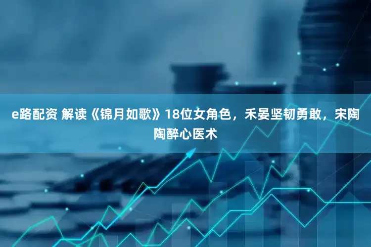 e路配资 解读《锦月如歌》18位女角色，禾晏坚韧勇敢，宋陶陶醉心医术