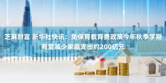 芝麻财富 新华社快讯：免保育教育费政策今年秋季学期有望减少家庭支出约200亿元