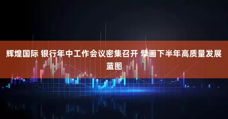 辉煌国际 银行年中工作会议密集召开 擘画下半年高质量发展蓝图