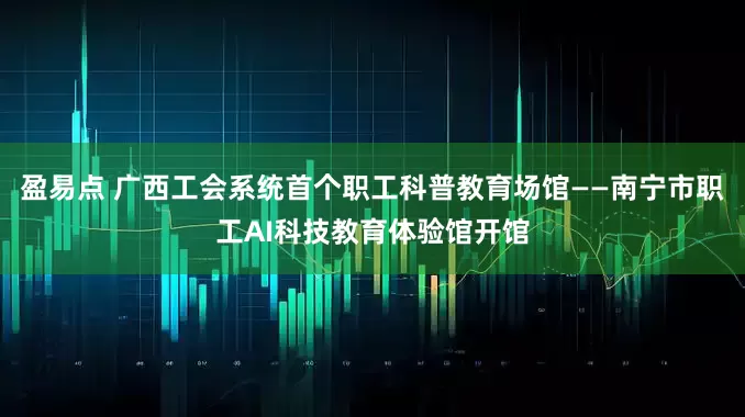 盈易点 广西工会系统首个职工科普教育场馆——南宁市职工AI科技教育体验馆开馆