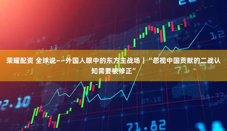 荣耀配资 全球说——外国人眼中的东方主战场｜“忽视中国贡献的二战认知需要被修正”