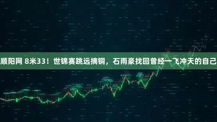 顺阳网 8米33！世锦赛跳远摘铜，石雨豪找回曾经一飞冲天的自己