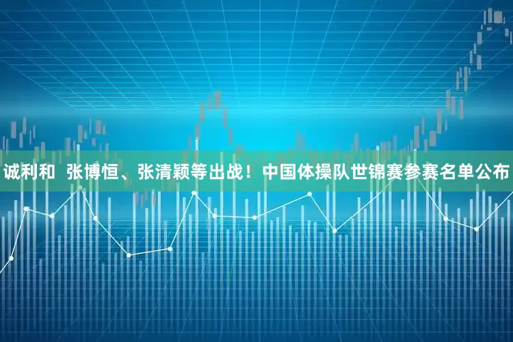 诚利和  张博恒、张清颖等出战！中国体操队世锦赛参赛名单公布
