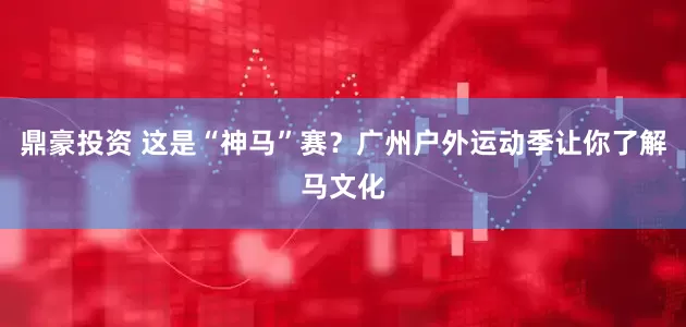 鼎豪投资 这是“神马”赛？广州户外运动季让你了解马文化