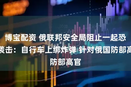 博宝配资 俄联邦安全局阻止一起恐怖袭击：自行车上绑炸弹 针对俄国防部高官