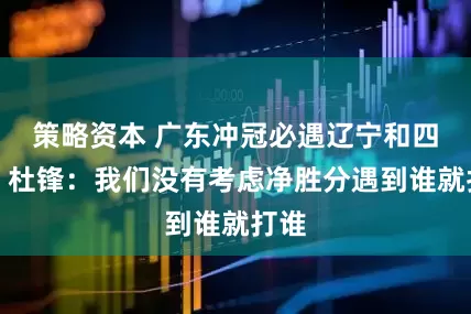 策略资本 广东冲冠必遇辽宁和四川？杜锋：我们没有考虑净胜分遇到谁就打谁