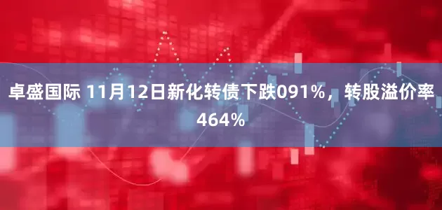 卓盛国际 11月12日新化转债下跌091%，转股溢价率464%