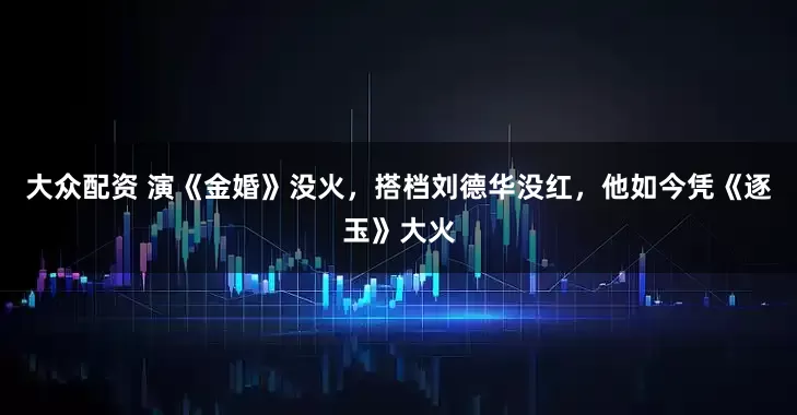 大众配资 演《金婚》没火，搭档刘德华没红，他如今凭《逐玉》大火